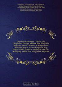 Drey Beschreibungen : erstens, des koniglichen Einzugs, welchen Ihro Konigliche Majestat . Maria Theresia, in Hungarn und Boheim Konigin . in dero konigliche drey Prager-Stadte gehalten : andertens, der Erb-Huldigung, welche Ihro Koniglichen Majestat