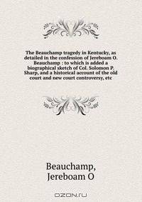 The Beauchamp tragedy in Kentucky, as detailed in the confession of Jereboam O. Beauchamp : to which is added a biographical sketch of Col. Solomon P. Sharp, and a historical account of the old court and new court controversy, etc