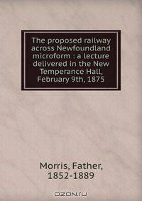 The proposed railway across Newfoundland microform : a lecture delivered in the New Temperance Hall, February 9th, 1875