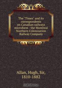 The "Times" and its correspondents on Canadian railways microform : the Montreal Northern Colonization Railway Company