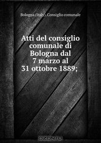 Atti del consiglio comunale di Bologna dal 7 marzo al 31 ottobre 1889; .