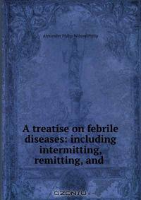 A treatise on febrile diseases: including intermitting, remitting, and .