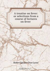 A treatise on fever: or selections from a course of lectures on fever .