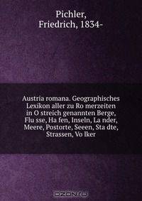 Austria romana. Geographisches Lexikon aller zu Ro?merzeiten in O?streich genannten Berge, Flu?sse, Ha?fen, Inseln, La?nder, Meere, Postorte, Seeen, Sta?dte, Strassen, Vo?lker
