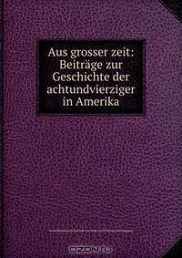 Aus grosser zeit: Beitrage zur Geschichte der achtundvierziger in Amerika
