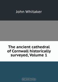 The ancient cathedral of Cornwall historically surveyed, Volume 1