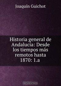 Historia general de Andalucia: Desde los tiempos mas remotos hasta 1870: 1.a .