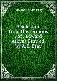 A selection from the sermons . of . Edward Atkyns Bray ed. by A.E. Bray.