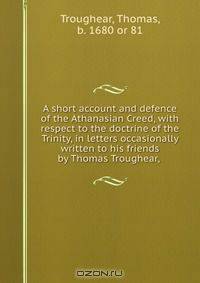 A short account and defence of the Athanasian Creed, with respect to the doctrine of the Trinity, in letters occasionally written to his friends by Thomas Troughear