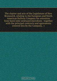 The charter and acts of the Legislature of New Brunswick, relating to the European and North American Railway Company for extension from Saint John westward microform : together with the principal contracts and agreements entered into by the Company, &c
