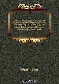 Arithmetic, rational and practical. Wherein the properties of numbers are clearly pointed out, the theory of the science deduced from first principles, the methods of operation demonstratively explained, and the whole reduced to practice, in a great varie