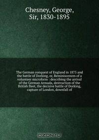 The German conquest of England in 1875 and the battle of Dorking, or, Reminiscences of a volunteer microform : describing the arrival of the German Armada, destruction of the British fleet, the decisive battle of Dorking, capture of London, downfall of