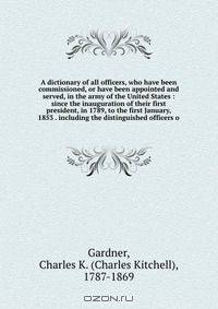 A dictionary of all officers, who have been commissioned, or have been appointed and served, in the army of the United States : since the inauguration of their first president, in 1789, to the first January, 1853 . including the distinguished officers o