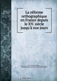 La reforme orthographique en France depuis le XV. siecle jusqu