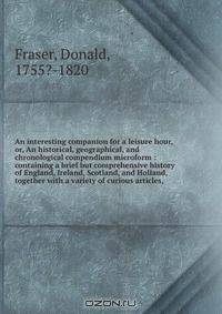 An interesting companion for a leisure hour, or, An historical, geographical, and chronological compendium microform : containing a brief but comprehensive history of England, Ireland, Scotland, and Holland, together with a variety of curious articles