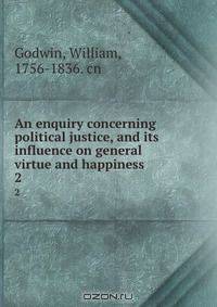An enquiry concerning political justice, and its influence on general virtue and happiness