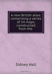 A new British atlas: comprising a series of 54 maps, constructed from the .
