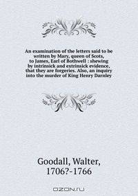 An examination of the letters said to be written by Mary, queen of Scots, to James, Earl of Bothwell : shewing by intrinsick and extrinsick evidence, that they are forgeries. Also, an inquiry into the murder of King Henry Darnley
