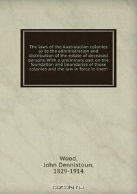 The laws of the Australasian colonies as to the administration and distribution of the estate of deceased persons. With a prelininary part on the foundation and boundaries of those colonies and the law in force in them