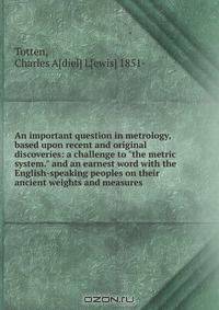An important question in metrology, based upon recent and original discoveries: a challenge to "the metric system." and an earnest word with the English-speaking peoples on their ancient weights and measures