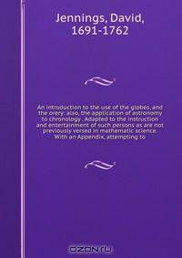 An introduction to the use of the globes, and the orery: also, the application of astronomy to chronology . Adapted to the instruction and entertainment of such persons as are not previously versed in mathematic science. With an Appendix, attempting to