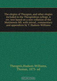 The elegies of Theognis, and other elegies included in the Theognidean sylloge. A rev. text based on a new collation of the Mutinensis MS. with introd., commentary and appendices by T. Hudson-Williams