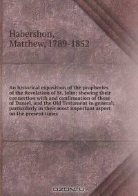 An historical exposition of the prophecies of the Revelation of St. John; shewing their connection with and confirmation of those of Daniel, and the Old Testament in general; particularly in their most important aspect on the present times