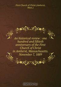 An historical review : one hundred and fiftieth anniversary of the First Church of Christ in Amherst, Massachusetts. November 7, 1889