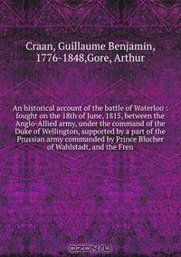 An historical account of the battle of Waterloo : fought on the 18th of June, 1815, between the Anglo-Allied army, under the command of the Duke of Wellington, supported by a part of the Prussian army commanded by Prince Blucher of Wahlstadt, and the Fren