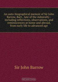 An auto-biographical memoir of Sir John Barrow, Bart., late of the Admiralty : including reflections, observations, and reminiscences at home and abroad, from early life to advanced age