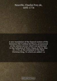 A new translation of the funeral oration of His Eminence the Cardinal de Fleury, pronounced at the solemn service which was performed in the Cathedral of Notre-Dame at Paris, May 25, 1743, at the command of the Most Christian King. To which are added: I.a