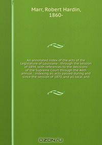 An annotated index of the acts of the Legislature of Louisiana : through the session of 1894, with references to the decisions of the Supreme Court through the 46th annual : indexing all acts passed during and since the session of 1870, and all local and