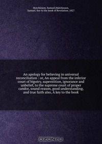 An apology for believing in universal reconciliation : or, An appeal from the inferior court of bigotry, superstition, ignorance and unbelief, to the supreme court of proper candor, sound reason, good understanding, and true faith also, A key to the book