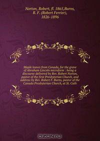 Maple leaves from Canada, for the grave of Abraham Lincoln microform : being a discourse delivered by Rev. Robert Norton, pastor of the first Presbyterian Church, and address by Rev. Robert F. Burns, pastor of the Canada Presbyterian Church, at St. Cath