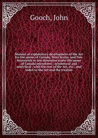Manual or explanatory development of the Act for the union of Canada, Nova Scotia, and New Brunswick in one dominion under the name of Canada microform : synthetical and analytical : with the text of the Act, etc., and index to the Act and the treaties