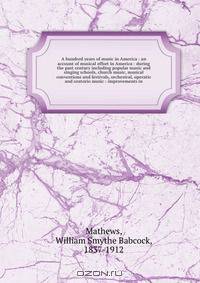 A hundred years of music in America : an account of musical effort in America : during the past century including popular music and singing schools, church music, musical conventions and festivals, orchestral, operatic and oratorio music : improvements in
