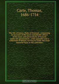 The life of James, Duke of Ormond : containing an account of the most remarkable affairs of his time, and particularly of Ireland under his government ; with appendix and a collection of letters, serving to verify the most material facts in the said histo