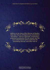 Address to the laity of the Diocese of Quebec, from the Church of England Lay Association microform : with an appendix, containing a proposed constitution for the synod; also the acts of Parliament which authorize the assembling thereof; and other new m