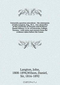 University question microform : the statements of John Langton, Esq., M.A., vice-chancellor of the University of Toronto and Professor Daniel Wilson, L.L.D. of University College, Toronto : with notes and extracts from the evidence taken before the Comm