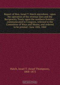 Report of Hon. Israel T. Hatch microform : upon the operation of the revenue laws and the Reciprocity Treaty upon the northern frontier : communicated to Congress, referred to the Committee of Ways and Means, and ordered to be printed : June 18th, 1860