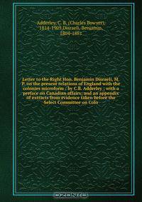Letter to the Right Hon. Benjamin Disraeli, M.P. on the present relations of England with the colonies microform / by C.B. Adderley ; with a preface on Canadian affairs; and an appendix of extracts from evidence taken before the Select Committee on Colo