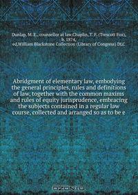 Abridgment of elementary law, embodying the general principles, rules and definitions of law, together with the common maxims and rules of equity jurisprudence, embracing the subjects contained in a regular law course, collected and arranged so as to be e