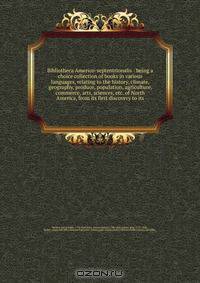Bibliotheca Americo-septentrionalis : being a choice collection of books in various languages, relating to the history, climate, geography, produce, population, agriculture, commerce, arts, sciences, etc. of North America, from its first discovery to its
