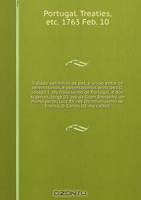 Tratado definitivo de paz, e uniao entre os serenissimos, e potentissimos principes D. Joseph I. rey fidelissimo de Portugal, e dos Algarves, Jorge III. rey da Gram Bretanha, de huma parte; Luiz XV. rey christianissimo de Franca, D. Carlos III. rey cathol