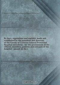 By-laws, regulations and statutes, made and established by the president and directors of the County of Carleton General Protestant Hospital microform : for the government of the officers, members, patients and servants of the hospital : passed on the t