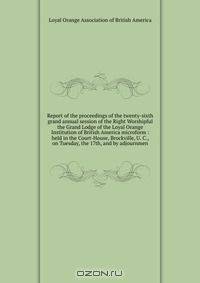 Report of the proceedings of the twenty-sixth grand annual session of the Right Worshipful the Grand Lodge of the Loyal Orange Institution of British America microform : held in the Court-House, Brockville, U. C., on Tuesday, the 17th, and by adjournmen