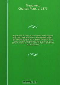 Arguments in favor of the Ottawa and Georgian Bay ship canal microform : the shortest, safest, and cheapest route to the ocean from the Great West, through Canadian territory, and the only certain means of reviving and restoring the trade of United Cana