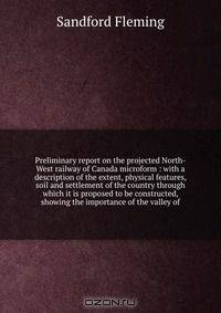 Preliminary report on the projected North-West railway of Canada microform : with a description of the extent, physical features, soil and settlement of the country through which it is proposed to be constructed, showing the importance of the valley of