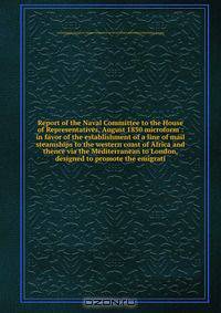 Report of the Naval Committee to the House of Representatives, August 1850 microform : in favor of the establishment of a line of mail steamships to the western coast of Africa and thence via the Mediterranean to London, designed to promote the emigrati