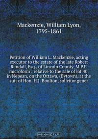 Petition of William L. Mackenzie, acting executor to the estate of the late Robert Randall, Esq., of Lincoln County, M.P.P. microform : relative to the sale of lot 40, in Nepean, on the Ottawa, (Bytown), at the suit of Hon. H.J. Boulton, solicitor gener